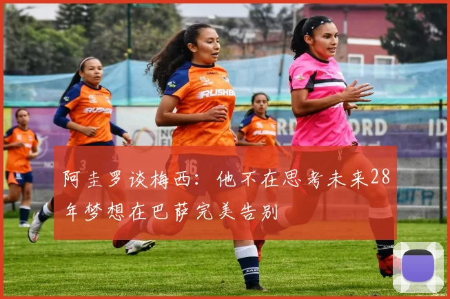 阿圭罗谈梅西：他不在思考未来28年梦想在巴萨完美告别