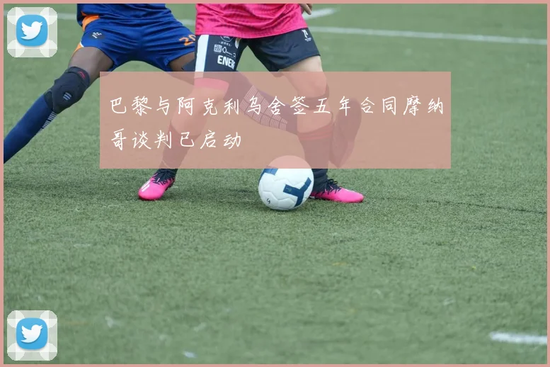 巴黎与阿克利乌舍签五年合同摩纳哥谈判已启动