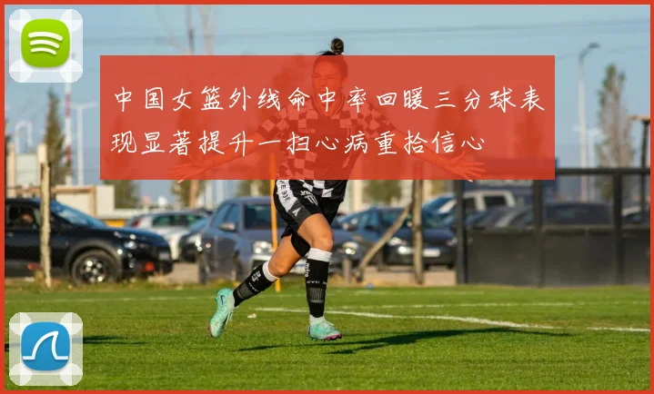 中国女篮外线命中率回暖三分球表现显著提升一扫心病重拾信心