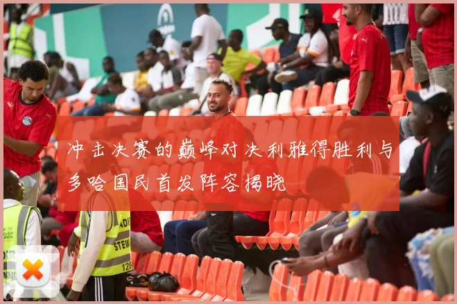 冲击决赛的巅峰对决利雅得胜利与多哈国民首发阵容揭晓