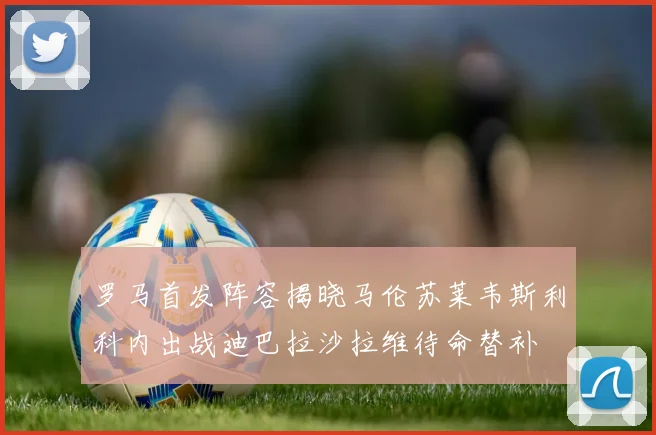 罗马首发阵容揭晓马伦苏莱韦斯利科内出战迪巴拉沙拉维待命替补