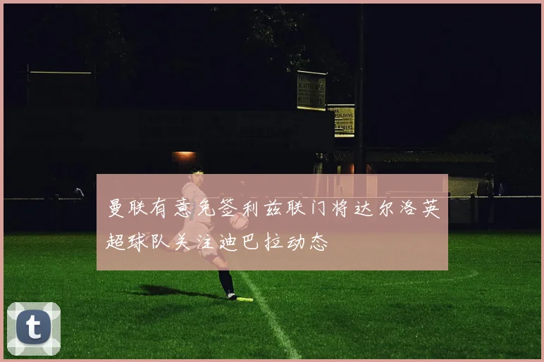 曼联有意免签利兹联门将达尔洛英超球队关注迪巴拉动态