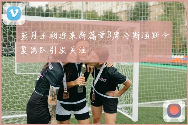蓝月王朝迎来新篇章B席与斯通斯今夏离队引发关注