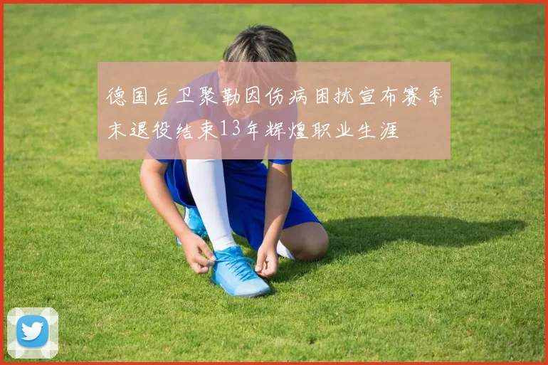 德国后卫聚勒因伤病困扰宣布赛季末退役结束13年辉煌职业生涯
