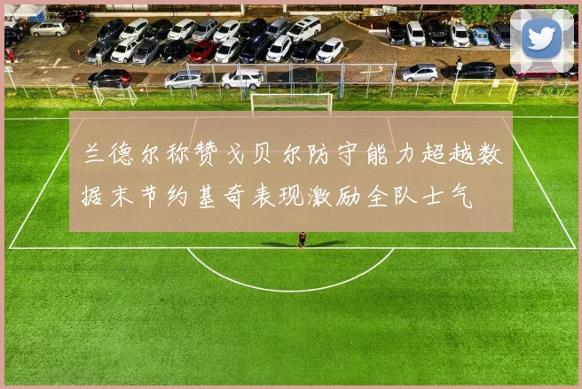 兰德尔称赞戈贝尔防守能力超越数据末节约基奇表现激励全队士气