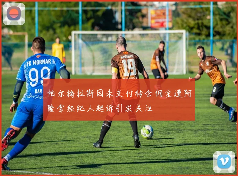 帕尔梅拉斯因未支付转会佣金遭阿隆索经纪人起诉引发关注