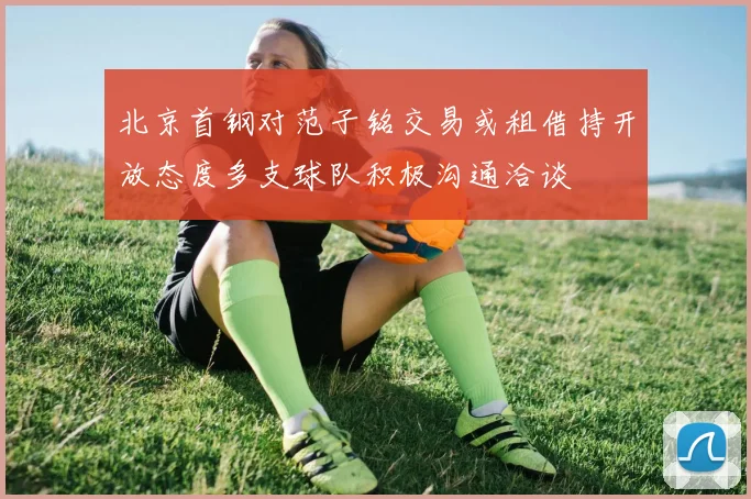 北京首钢对范子铭交易或租借持开放态度多支球队积极沟通洽谈
