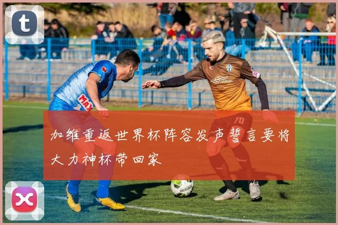 加维重返世界杯阵容发声誓言要将大力神杯带回家