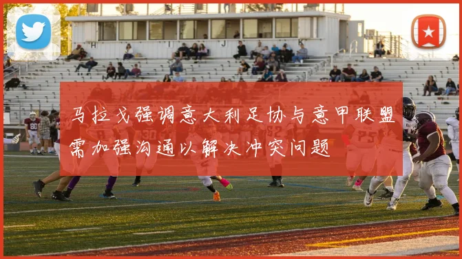 马拉戈强调意大利足协与意甲联盟需加强沟通以解决冲突问题