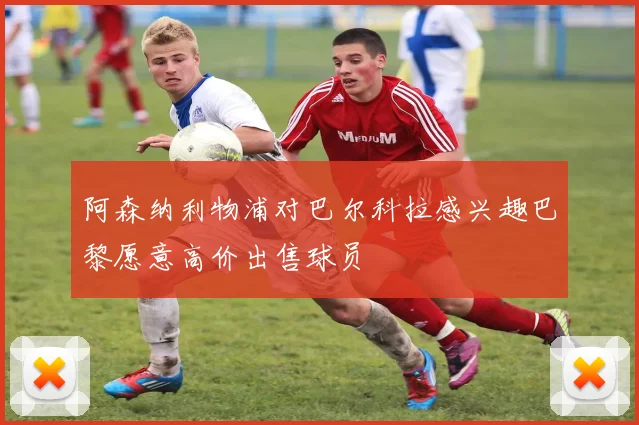 阿森纳利物浦对巴尔科拉感兴趣巴黎愿意高价出售球员