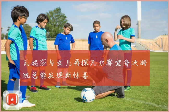 瓦妮莎与女儿再探凡尔赛宫每次游玩总能发现新惊喜