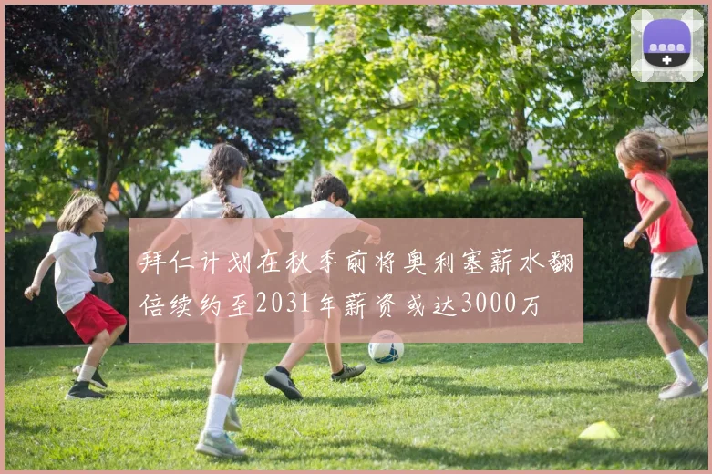 拜仁计划在秋季前将奥利塞薪水翻倍续约至2031年薪资或达3000万