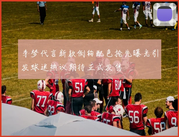 李梦代言新款倒钩配色抢先曝光引发球迷热议期待正式发售