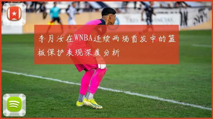 李月汝在WNBA连续两场首发中的篮板保护表现深度分析