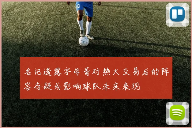 名记透露字母哥对热火交易后的阵容存疑或影响球队未来表现