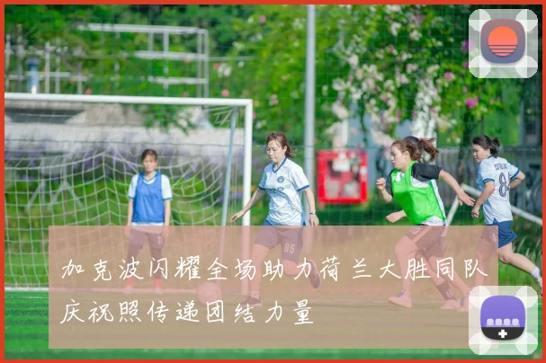 加克波闪耀全场助力荷兰大胜同队庆祝照传递团结力量