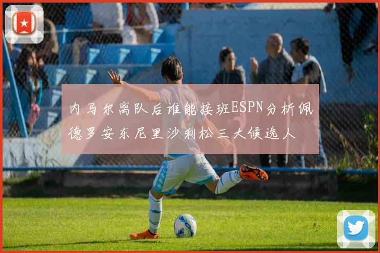 内马尔离队后谁能接班ESPN分析佩德罗安东尼里沙利松三大候选人