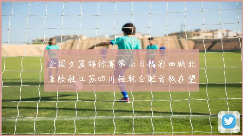全国女篮锦标赛第七日精彩回顾北京险胜江苏四川轻取合肥晋级在望