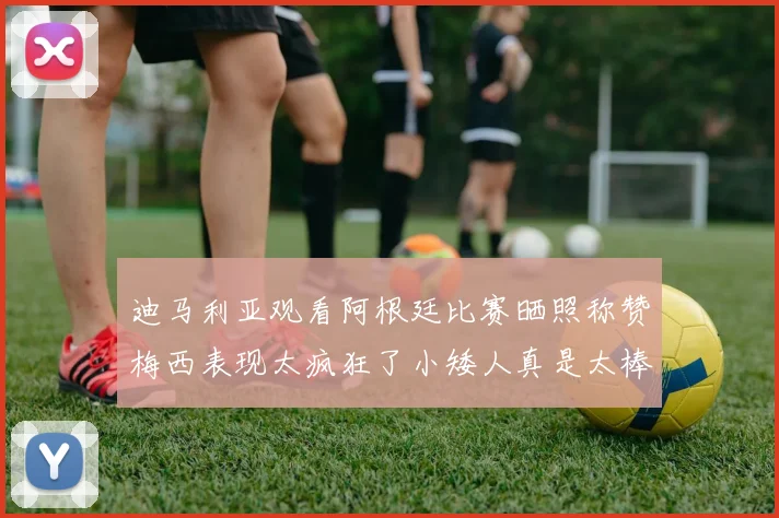 迪马利亚观看阿根廷比赛晒照称赞梅西表现太疯狂了小矮人真是太棒了
