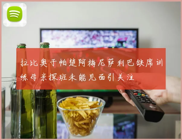 拉比奥于帕楚阿梅尼萨利巴缺席训练母亲探班未能见面引关注