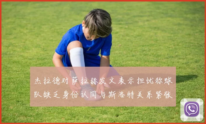 杰拉德对萨拉赫发文表示担忧称球队缺乏身份认同与斯洛特关系紧张