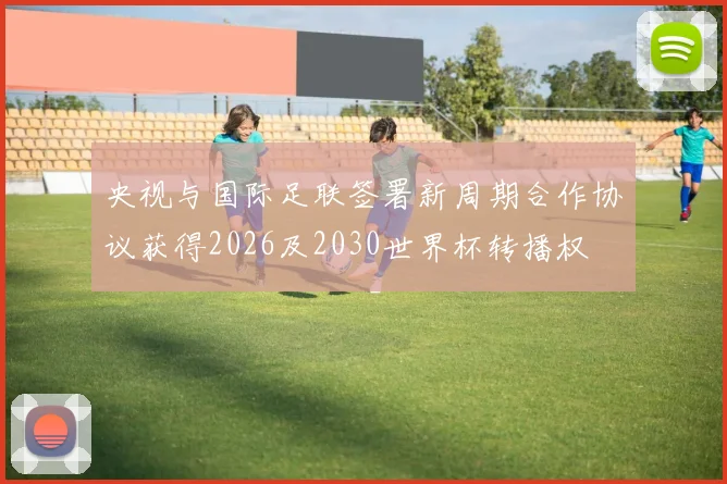 央视与国际足联签署新周期合作协议获得2026及2030世界杯转播权